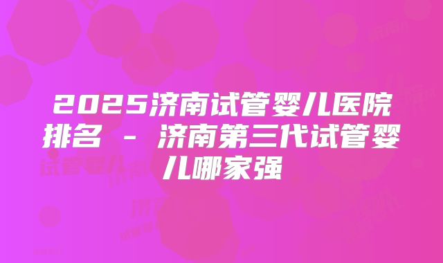 2025济南试管婴儿医院排名 - 济南第三代试管婴儿哪家强