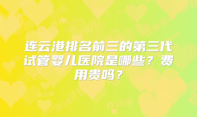连云港排名前三的第三代试管婴儿医院是哪些？费用贵吗？