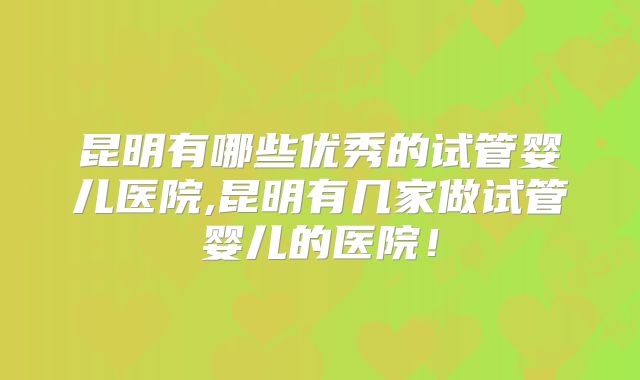昆明有哪些优秀的试管婴儿医院,昆明有几家做试管婴儿的医院！