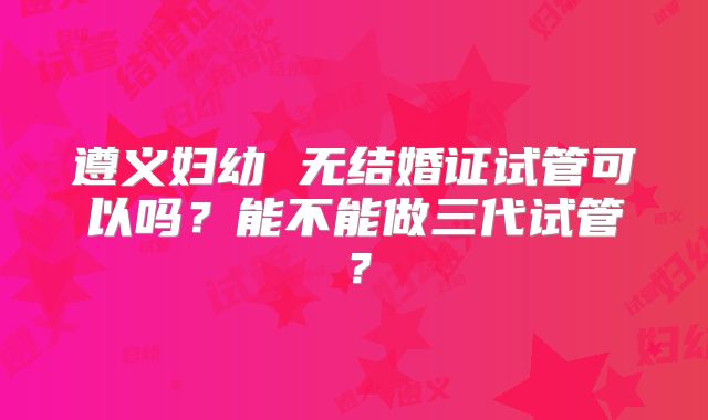 遵义妇幼 无结婚证试管可以吗?能不能做三代试管?