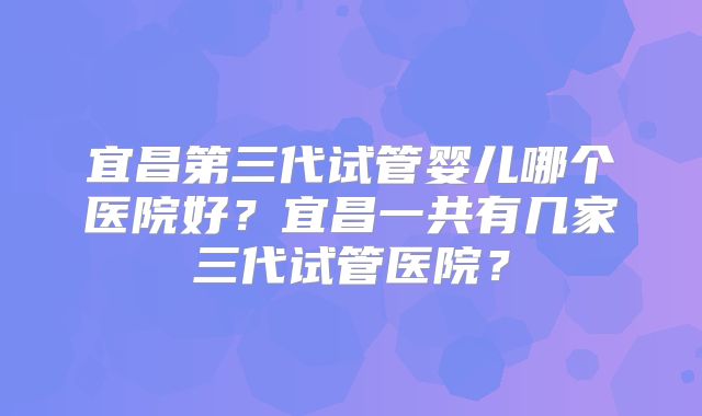 宜昌第三代试管婴儿哪个医院好？宜昌一共有几家三代试管医院？