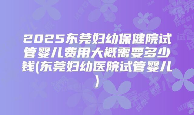 2025东莞妇幼保健院试管婴儿费用大概需要多少钱(东莞妇幼医院试管婴儿)