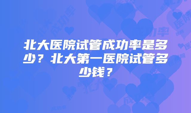 北大医院试管成功率是多少？北大第一医院试管多少钱？