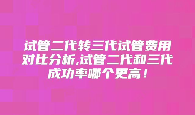 试管二代转三代试管费用对比分析,试管二代和三代成功率哪个更高!