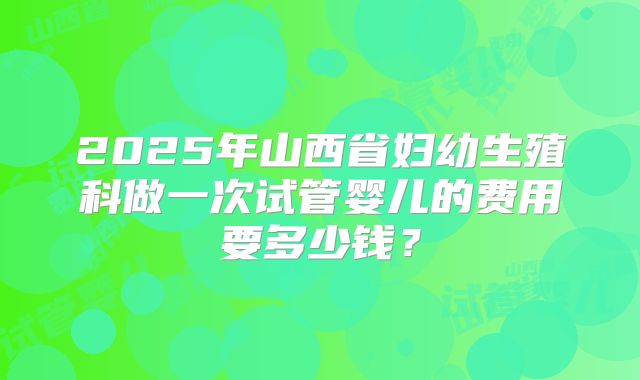 2025年山西省妇幼生殖科做一次试管婴儿的费用要多少钱？