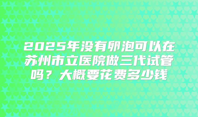 2025年没有卵泡可以在苏州市立医院做三代试管吗？大概要花费多少钱