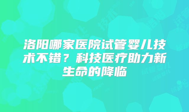 洛阳哪家医院试管婴儿技术不错？科技医疗助力新生命的降临