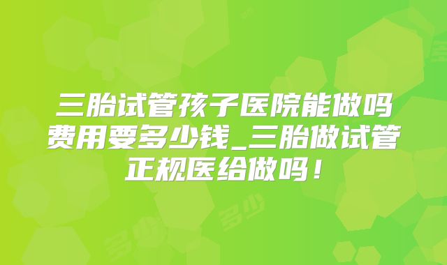 三胎试管孩子医院能做吗费用要多少钱_三胎做试管正规医给做吗！
