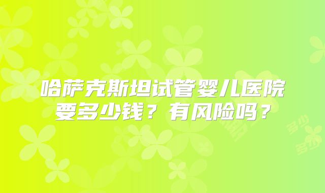 哈萨克斯坦试管婴儿医院要多少钱？有风险吗？