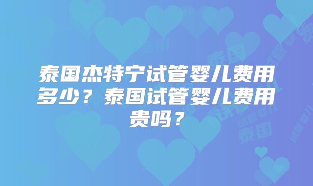 泰国杰特宁试管婴儿费用多少？泰国试管婴儿费用贵吗？