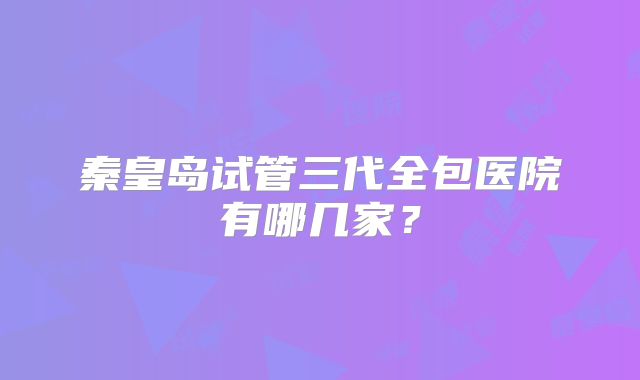 秦皇岛试管三代全包医院有哪几家?