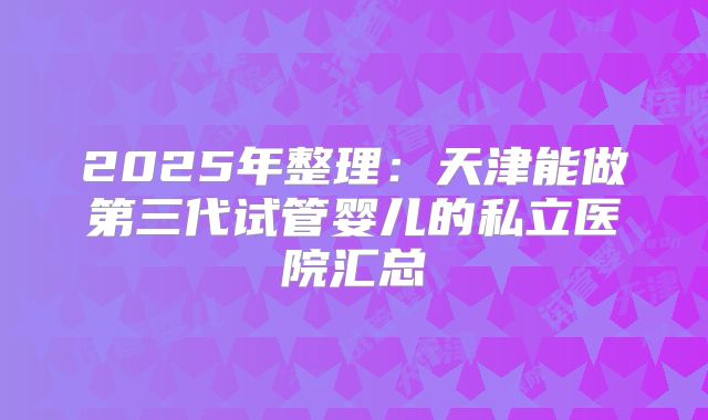 2025年整理：天津能做第三代试管婴儿的私立医院汇总