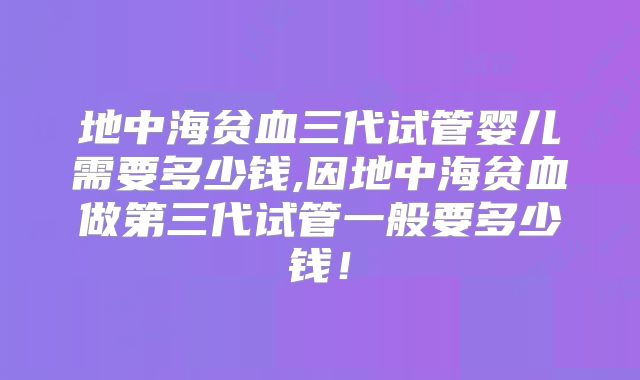 地中海贫血三代试管婴儿需要多少钱,因地中海贫血做第三代试管一般要多少钱！