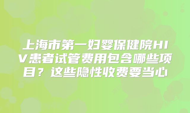 上海市第一妇婴保健院HIV患者试管费用包含哪些项目？这些隐性收费要当心