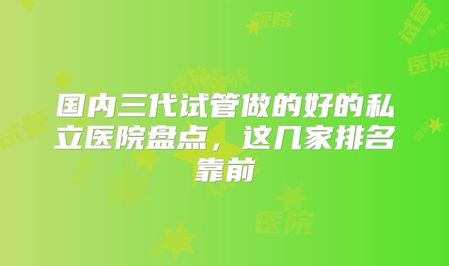 国内三代试管做的好的私立医院盘点,这几家排名靠前