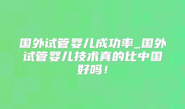 国外试管婴儿成功率_国外试管婴儿技术真的比中国好吗！