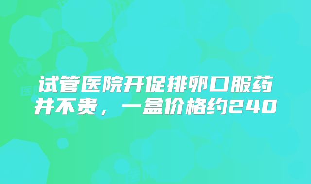 试管医院开促排卵口服药并不贵,一盒价格约240