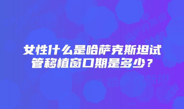 女性什么是哈萨克斯坦试管移植窗口期是多少？