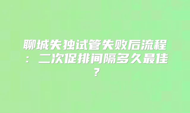 聊城失独试管失败后流程：二次促排间隔多久最佳？