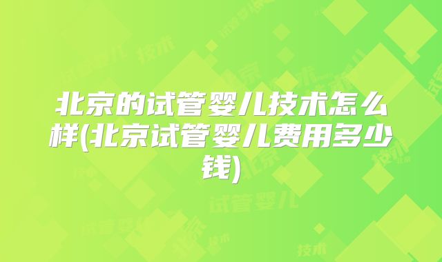 北京的试管婴儿技术怎么样(北京试管婴儿费用多少钱)
