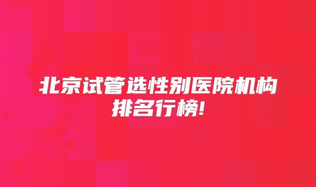 北京试管选性别医院机构排名行榜!