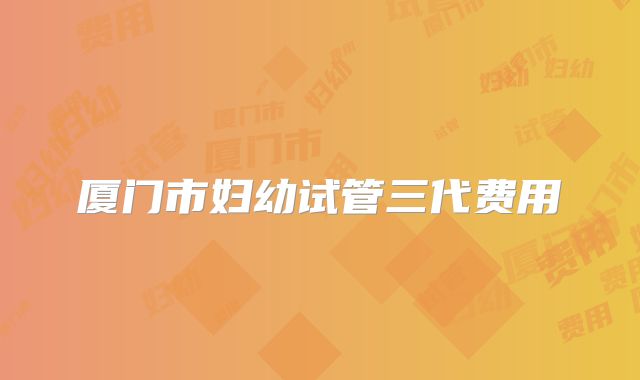厦门市妇幼试管三代费用