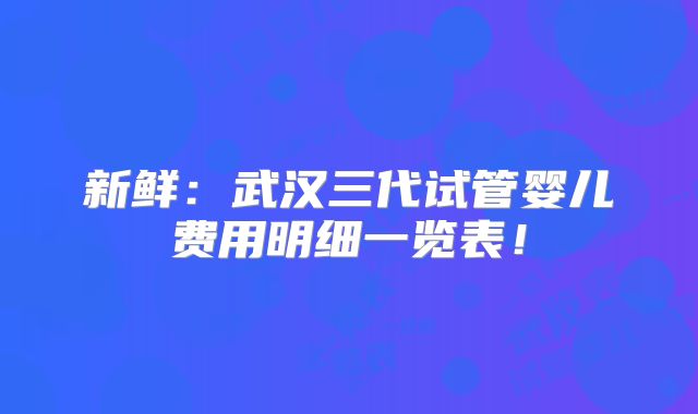 新鲜:武汉三代试管婴儿费用明细一览表!