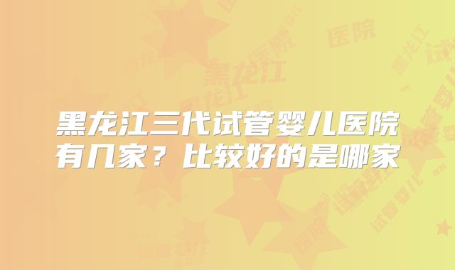 黑龙江三代试管婴儿医院有几家?比较好的是哪家