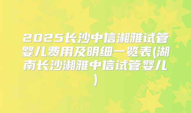2025长沙中信湘雅试管婴儿费用及明细一览表(湖南长沙湘雅中信试管婴儿)