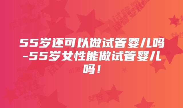55岁还可以做试管婴儿吗-55岁女性能做试管婴儿吗！