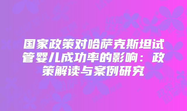 国家政策对哈萨克斯坦试管婴儿成功率的影响:政策解读与案例研究