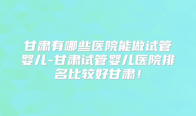 甘肃有哪些医院能做试管婴儿-甘肃试管婴儿医院排名比较好甘肃！