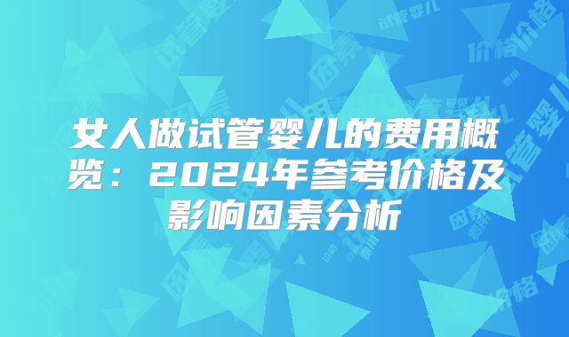 女人做试管婴儿的费用概览：2024年参考价格及影响因素分析