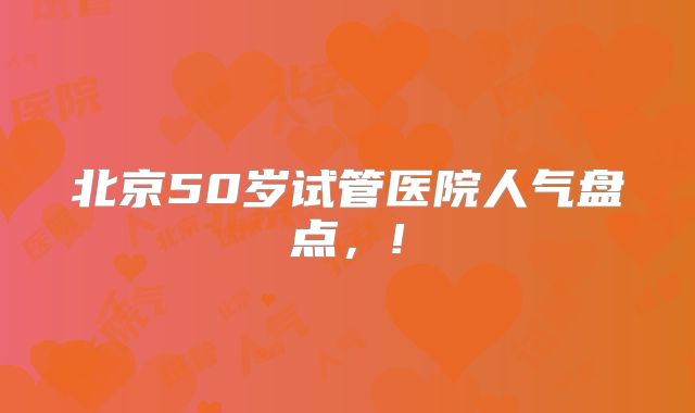 北京50岁试管医院人气盘点，!