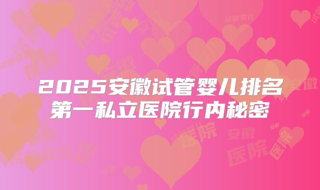 2025安徽试管婴儿排名第一私立医院行内秘密