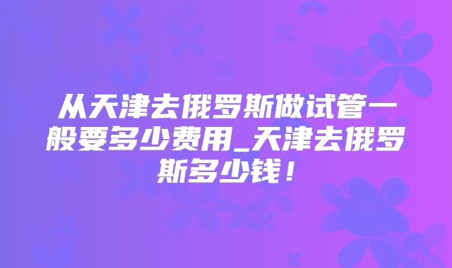 从天津去俄罗斯做试管一般要多少费用_天津去俄罗斯多少钱！