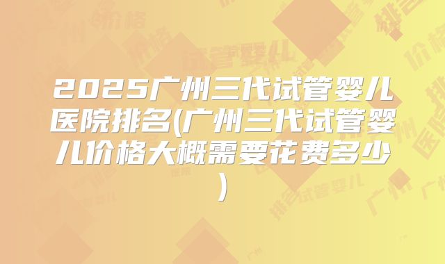2025广州三代试管婴儿医院排名(广州三代试管婴儿价格大概需要花费多少)