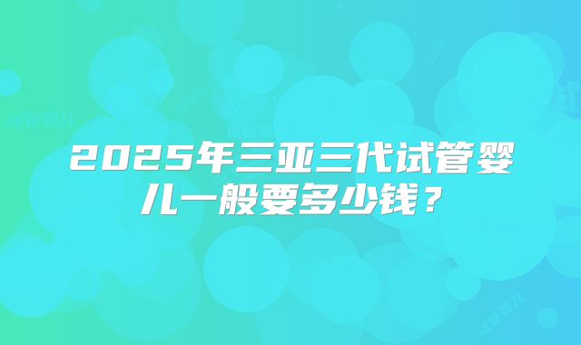 2025年三亚三代试管婴儿一般要多少钱？