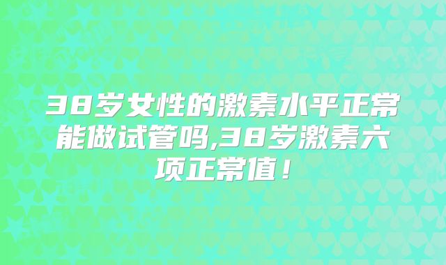 38岁女性的激素水平正常能做试管吗,38岁激素六项正常值！