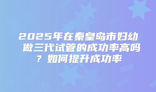 2025年在秦皇岛市妇幼 做三代试管的成功率高吗？如何提升成功率