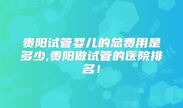 贵阳试管婴儿的总费用是多少,贵阳做试管的医院排名！