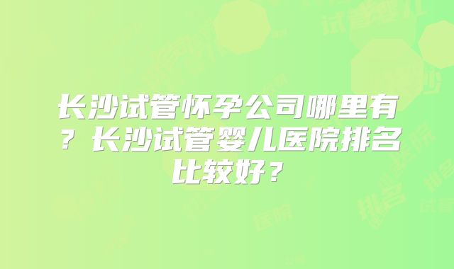 长沙试管怀孕公司哪里有？长沙试管婴儿医院排名比较好？