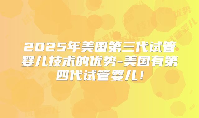 2025年美国第三代试管婴儿技术的优势-美国有第四代试管婴儿！