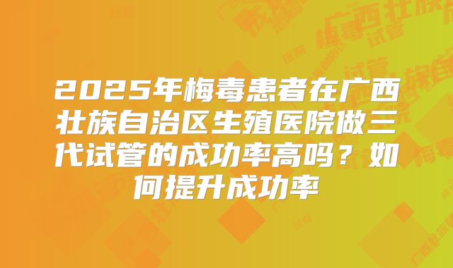 2025年梅毒患者在广西壮族自治区生殖医院做三代试管的成功率高吗？如何提升成功率