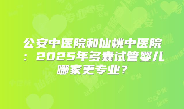 公安中医院和仙桃中医院：2025年多囊试管婴儿哪家更专业？