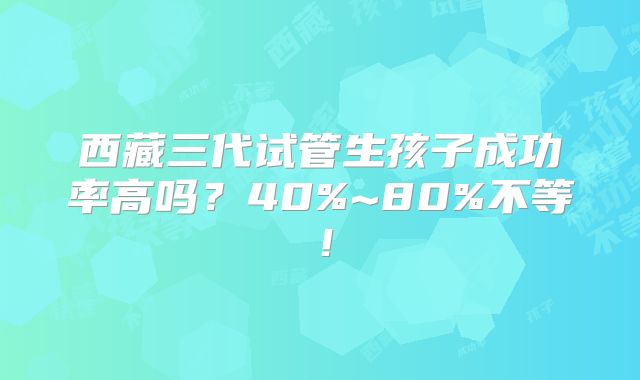 西藏三代试管生孩子成功率高吗？40%~80%不等！