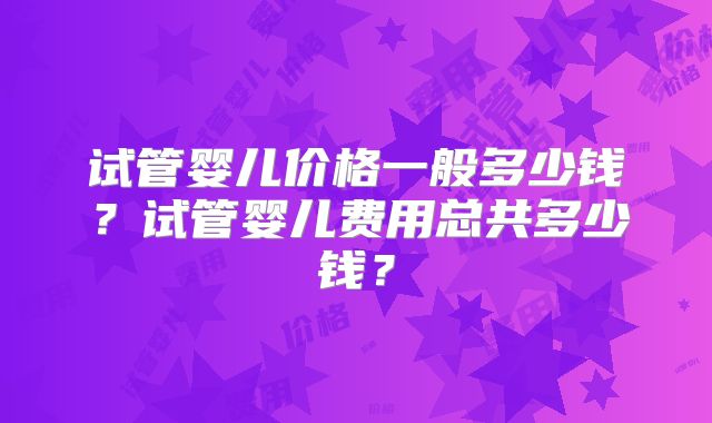 试管婴儿价格一般多少钱?试管婴儿费用总共多少钱?