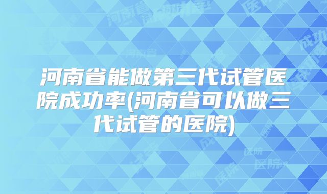 河南省能做第三代试管医院成功率(河南省可以做三代试管的医院)