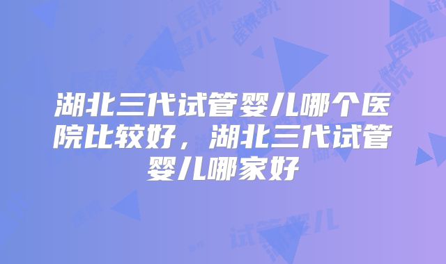 湖北三代试管婴儿哪个医院比较好，湖北三代试管婴儿哪家好