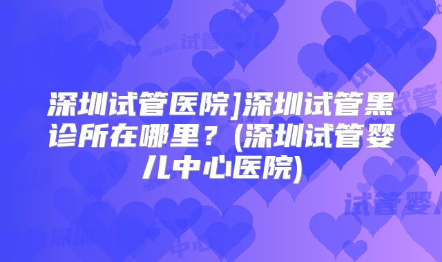 深圳试管医院]深圳试管黑诊所在哪里？(深圳试管婴儿中心医院)